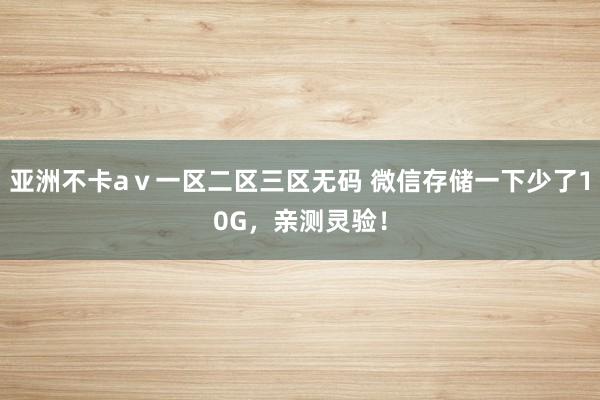 亚洲不卡aⅴ一区二区三区无码 微信存储一下少了10G，亲测灵验！