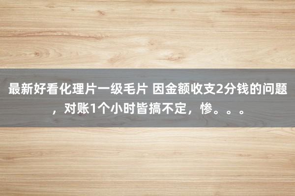 最新好看化理片一级毛片 因金额收支2分钱的问题，对账1个小时皆搞不定，惨。。。